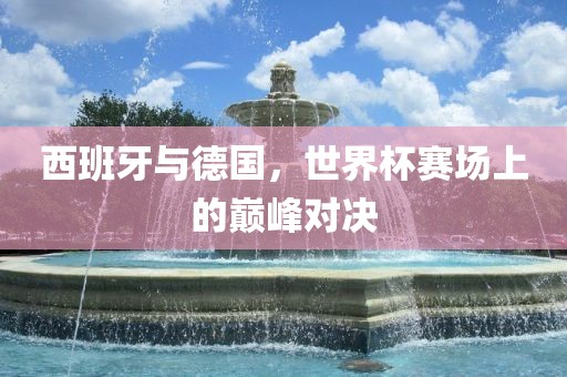 西班牙与德国，世界杯赛场上的巅峰对决眉山市正发家政服务有限公司