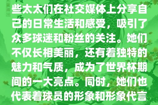 世界杯太太团是指参与世界杯的球队中球员的妻子们组成的团体。这些太太们在世界杯期间备受关注，她们的出现也为比赛增添了不少色彩和看点。这些太太们在社交媒体上分享自己的日常生活和感受，吸引了众多球迷和粉丝的关注。她们不仅长相美丽，还有着独特的魅力和气质，成为了世界杯期间的一大亮点。同时，她们也代表着球员的形象和形象代言人的角色，因此她们的穿着打扮和言行举止备受关注。总之，世界杯太太团是世界杯期间不可或缺的一部分，她们的存在让比赛更加有趣和吸引人。