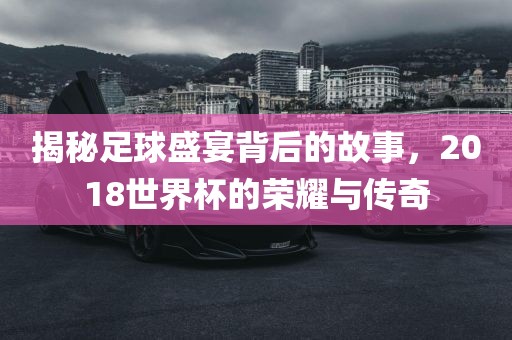 揭秘足球盛宴背后的故事，2018世界杯的荣耀与传奇眉山市正发家政服务有限公司