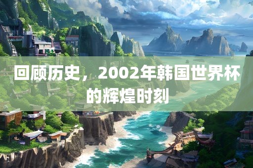 回顾历史，2002年韩国世界杯的辉煌时刻