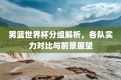 男篮世界杯分组解析，各队实力对比与前景展望眉山市正发家政服务有限公司