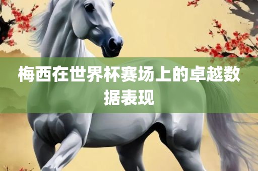 梅西在世界杯赛场上的卓越数据表现眉山市正发家政服务有限公司