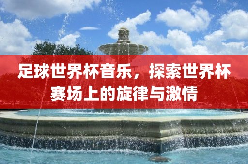 足球世界杯音乐，探索世界杯赛场上的旋律眉山市正发家政服务有限公司与激情