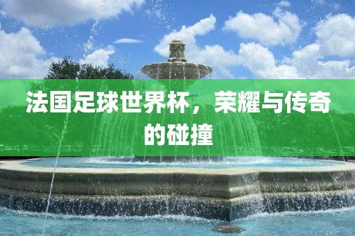 法国足球世界杯，荣耀与传奇的碰撞