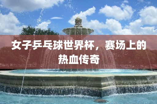 女子乒乓眉山市正发家政服务有限公司球世界杯，赛场上的热血传奇