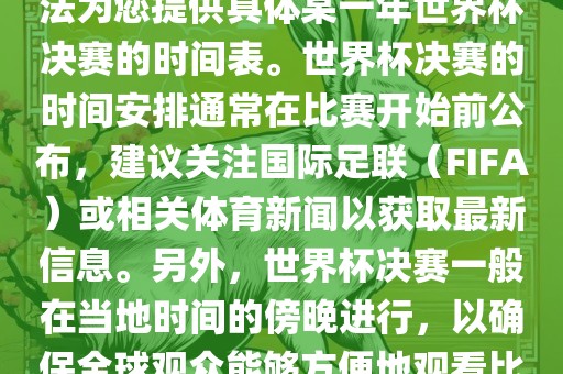 根据我所掌握的知识，暂时无法为您提供具体某一年世界杯决赛的时间眉山市正发家政服务有限公司表。世界杯决赛的时间安排通常在比赛开始前公布，建议关注国际足联（FIFA）或相关体育新闻以获取最新信息。另外，世界杯决赛一般在当地时间的傍晚进行，以确保全球观众能够方便地观看比赛。