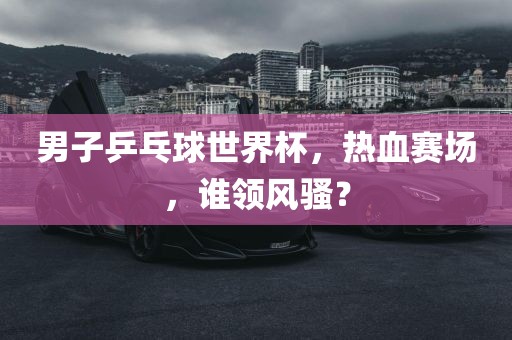 男子乒乓球世界杯，热血赛场，谁领风骚？