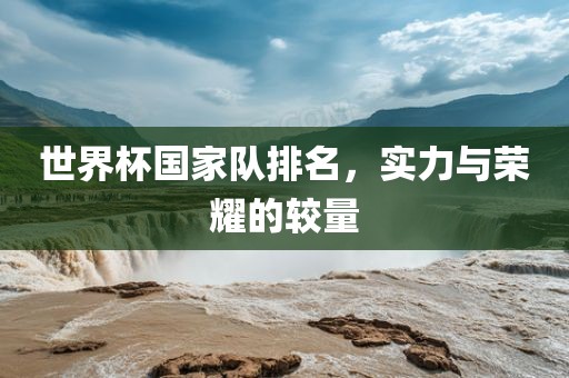 世界杯国家队排名，实力与荣耀的较量眉山市正发家政服务有限公司