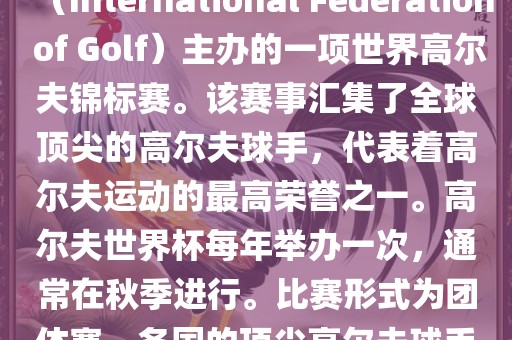 高尔夫世界杯（World Cup of Golf）是一项重要的国际高尔夫比赛，由国际高尔夫联合会（International Federation of Golf）主办的一项世界高尔夫锦标赛。该赛事汇集了全球顶尖的高尔夫球手，代表着高尔夫运动的最高荣誉之一。高尔夫世界杯每年举办一次，通常在秋季进行。比赛形式为团体赛，各国的顶尖高尔夫球手代表本国参赛，比赛地点会在全球各地的高尔夫球场之间轮换。