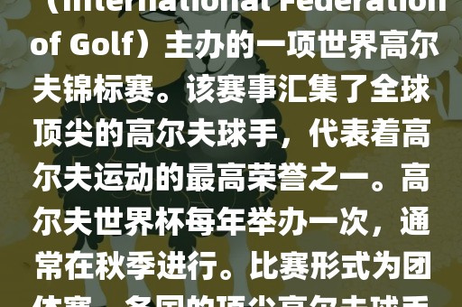 高尔夫世界杯（World Cup of Golf）是一项重要的国际高尔夫比赛，由国际高尔夫联合会（International Federation of Golf）主办的一项世界高尔夫锦标赛。该赛事汇集了全球顶尖的高尔夫球手，代表着高尔夫运动的最高荣誉之一。高尔夫世界杯每年举办一次，通常在秋季进行。比赛形式为团体赛，各国的顶尖高尔夫球手代表本国参赛，比赛地点会在全球各地的高尔夫球场之间轮换。