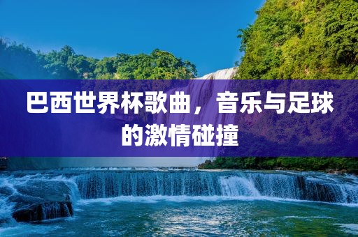 巴西世界杯歌曲，音乐与足球的激情碰撞