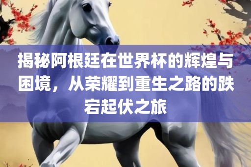 揭秘阿根廷在世界杯的辉煌与困境，从荣耀到重生之路的跌宕起伏之旅