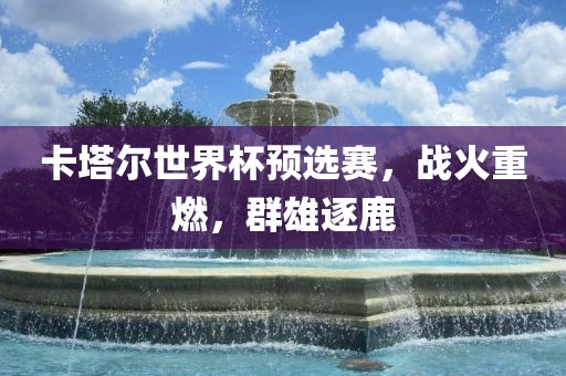 卡塔尔世界杯预选赛，战火重燃，群雄逐鹿