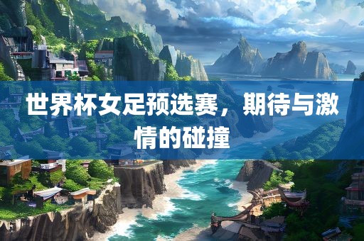 世界杯女足预选赛，期待与激情的碰撞