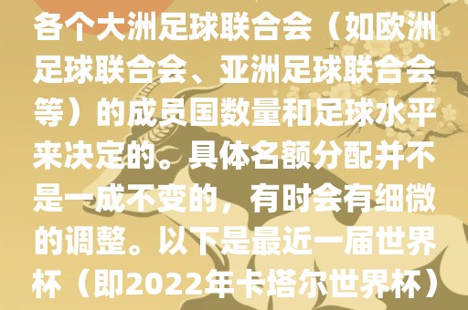 世界杯的名额分配通常是根据各个大洲足球联合会（如欧洲足球联合会、亚洲足球联合会等）的成员国数量和足球水平来决定的。具体名额分配并不是一成不变的，有时会有细微的调整。以下是最近一届世界杯（即2022年卡塔尔世界杯）各大洲的名额分配情况