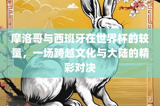 摩洛哥与西班牙在世界杯的较量，一场跨越文化与大陆的精彩对决眉山市正发家政服务有限公司