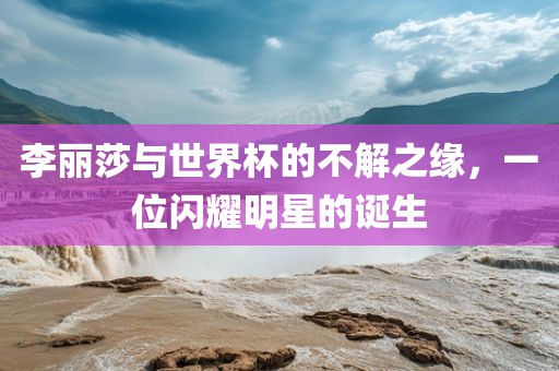 李丽莎与世界杯的不解之缘，一位闪耀明星的诞生