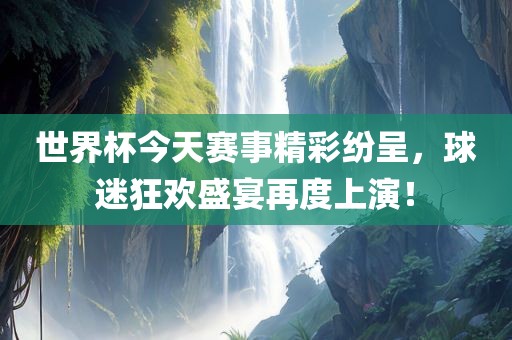 世界杯今天赛事精彩纷呈，球迷狂欢盛宴再度上演！