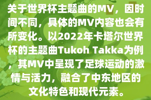 关于世界杯主题曲的MV，因时间不同，具体的MV内容也会有所变化。以2022年卡塔尔世界杯的主题曲Tukoh Takka为例，其MV中呈现了足球运动的激情与活力，融合了中东地区的文化特色和现代元素。