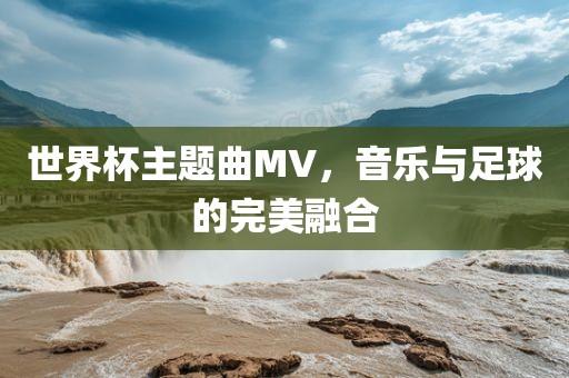 世界杯主题曲MV，音乐与足球的完美融合