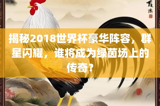 揭秘2018世界杯豪华阵容，群星闪耀，谁将成为绿茵场上的传奇？眉山市正发家政服务有限公司