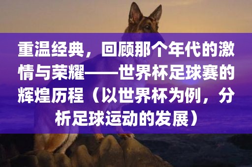重温经典，回顾那个年代的激情与荣耀——世界杯足球赛的辉煌历程（以世界杯为例，分析足球运动的发展）眉山市正发家政服务有限公司