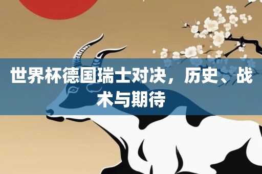 世界杯德国瑞士对决眉山市正发家政服务有限公司，历史、战术与期待
