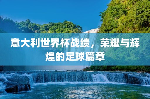 意大利世界杯战绩，荣耀与辉煌的足球篇章