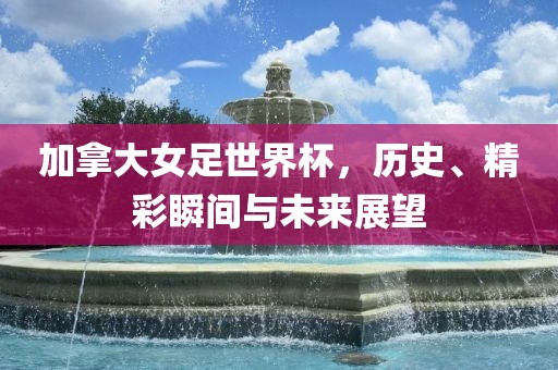 加拿大女足世界杯，历史、精彩瞬间与未来展望