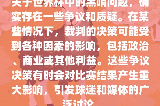 关于世界杯中的黑哨问题，确实存在一些争议和质疑。在某些情况下，裁判的决策可能受到各种因素的影响，包括政治、商业或其他利益。这些争议决策有时会对比赛结果产生重大影响，引发球迷和媒体的广泛讨论。眉山市正发家政服务有限公司