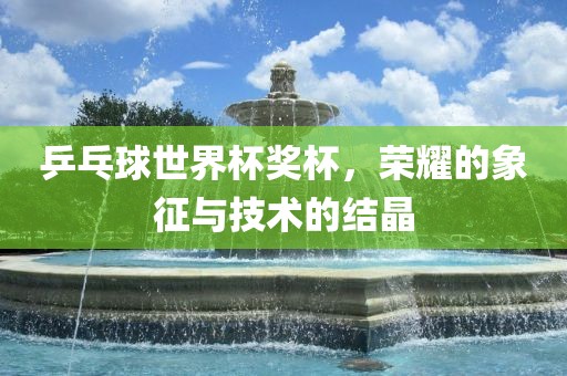 乒乓球世界杯奖杯，荣耀的象征与技术的结晶眉山市正发家政服务有限公司