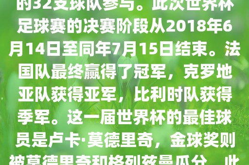 2018年俄罗斯世界杯是第21届世界杯足球赛，比赛在俄罗斯境内进行，共眉山市正发家政服务有限公司有来自全球各地的32支球队参与。此次世界杯足球赛的决赛阶段从2018年6月14日至同年7月15日结束。法国队最终赢得了冠军，克罗地亚队获得亚军，比利时队获得季军。这一届世界杯的最佳球员是卢卡·莫德里奇，金球奖则被莫德里奇和格列兹曼瓜分。此外，这一届世界杯还创造了许多其他纪录和亮点，例如观众人数创下新高等。
