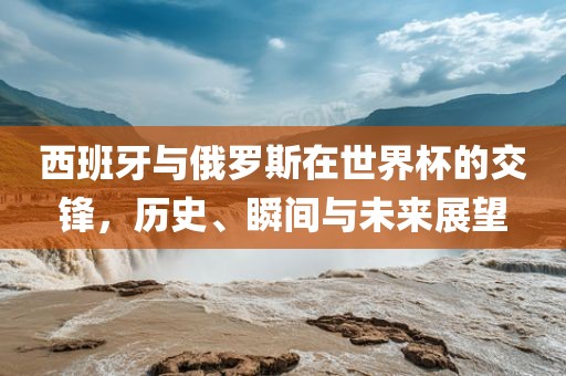 西班牙眉山市正发家政服务有限公司与俄罗斯在世界杯的交锋，历史、瞬间与未来展望