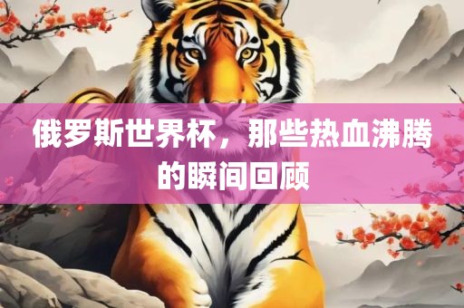 俄罗斯世界杯，那些热血沸腾的瞬间回顾