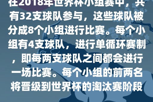 在2018年世界杯小组赛中，共有32支球队参与，这些球队被分成8个小组进行比赛。每个小组有4支球队，进行单循环赛制，即每两支球队之间都会进行一场比赛。每个小组的前两名将晋级到世界杯的淘汰赛阶段。