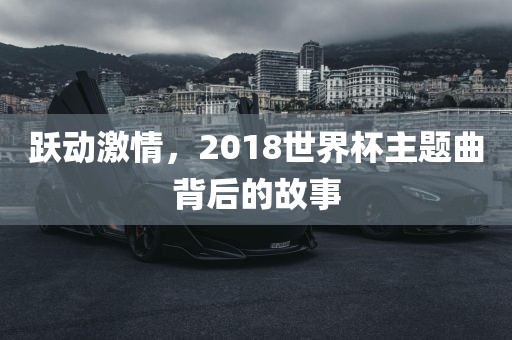 跃动激情，2018世界杯主题曲背后眉山市正发家政服务有限公司的故事