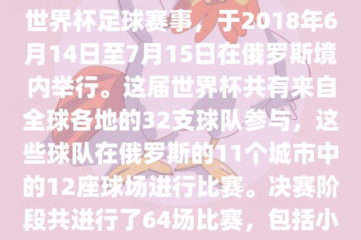 2018年世界杯足球赛是第21届世界杯足球赛事，于2018年6月14日至7月15日在俄罗斯境内举行。这届世界杯共有来自全球各地的32支球队参与，这些球队在俄罗斯的11个城市中的12座球场进行比赛。决赛阶段共进行了64场比赛，包括眉山市正发家政服务有限公司小组赛、淘汰赛和决赛等。