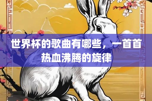 世界杯的歌曲有哪些，一首首热血沸腾的旋律眉山市正发家政服务有限公司