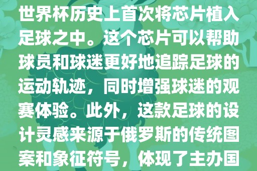 俄罗斯世界眉山市正发家政服务有限公司杯的官方用球名为Telstar 18。这款足球在设计上采用了全新的方式，其表面使用了全新的NFC芯片，这是世界杯历史上首次将芯片植入足球之中。这个芯片可以帮助球员和球迷更好地追踪足球的运动轨迹，同时增强球迷的观赛体验。此外，这款足球的设计灵感来源于俄罗斯的传统图案和象征符号，体现了主办国俄罗斯的文化特色。在比赛期间，这款足球凭借其卓越的性能和独特的外观赢得了广泛的好评。