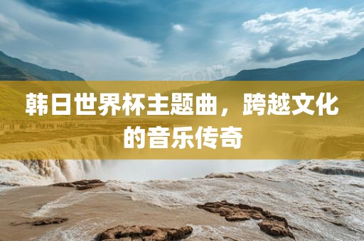 韩日世界杯主题曲，跨越文化的音乐传奇