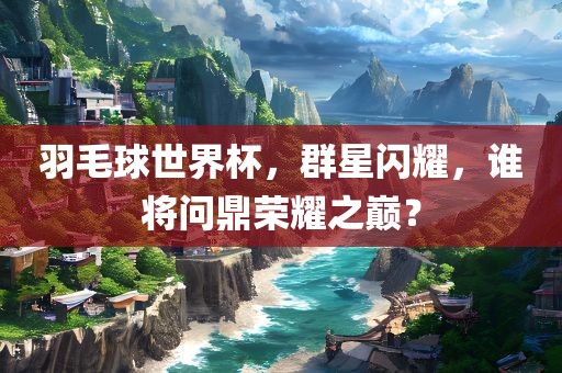 羽毛球世界杯，群星闪耀，谁将问鼎荣耀之巅？