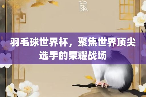 羽毛球世界杯，聚焦世界顶尖选手的荣耀战场