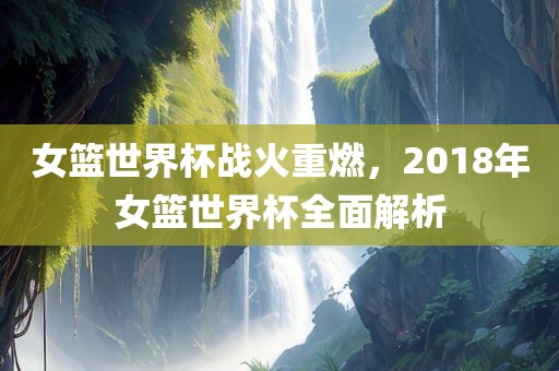 女篮世界杯战火重燃，2018年女篮世界杯全面解析