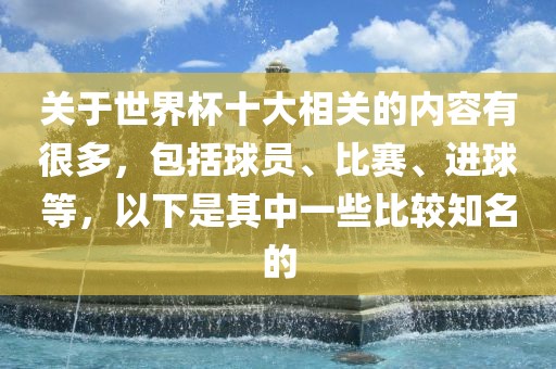 关于世界杯十大相关的内容有很多，包括球员、比赛、进球等，以下是其中一些比较知名的