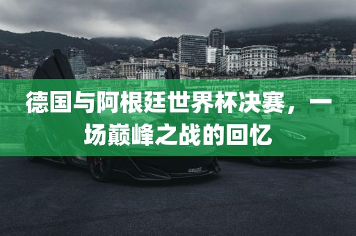 德国与阿根廷世界杯决赛，一场巅峰之战的回忆眉山市正发家政服务有限公司