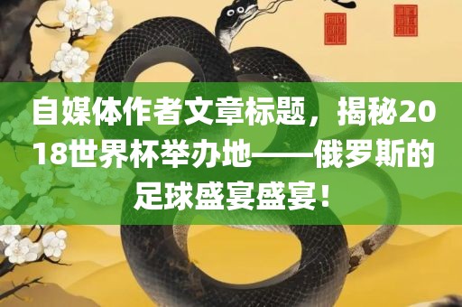 自媒体作者文章标题，揭秘2018世界杯举办地——俄罗斯的足球盛宴盛宴！眉山市正发家政服务有限公司