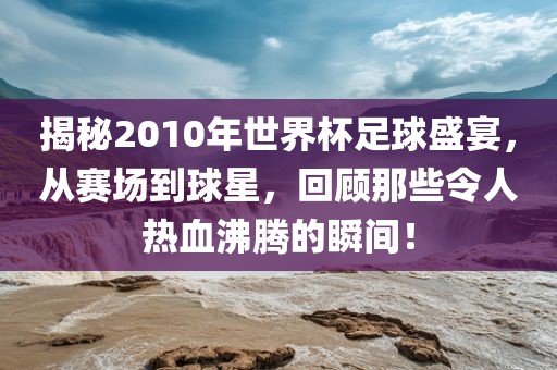 揭秘2010年世界杯足球盛宴，从赛场到球星，回顾那些令人热血沸腾的瞬间！