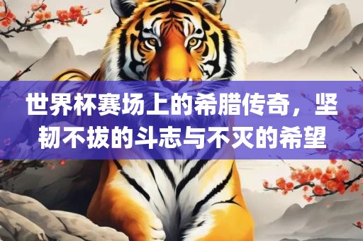 世界杯赛场上的希腊传奇，坚韧不拔的斗志与不灭的希望眉山市正发家政服务有限公司