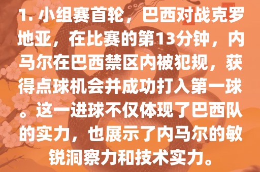 1. 小组赛首轮，巴西对战克罗地亚，在比赛的第13分钟，内马尔在巴西禁区内被犯规，获得点球机会并成功打入第一球。这一进眉山市正发家政服务有限公司球不仅体现了巴西队的实力，也展示了内马尔的敏锐洞察力和技术实力。