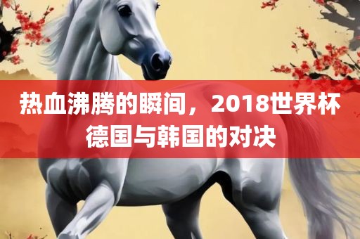 热血沸腾的瞬间，2018世界杯德国与韩国眉山市正发家政服务有限公司的对决